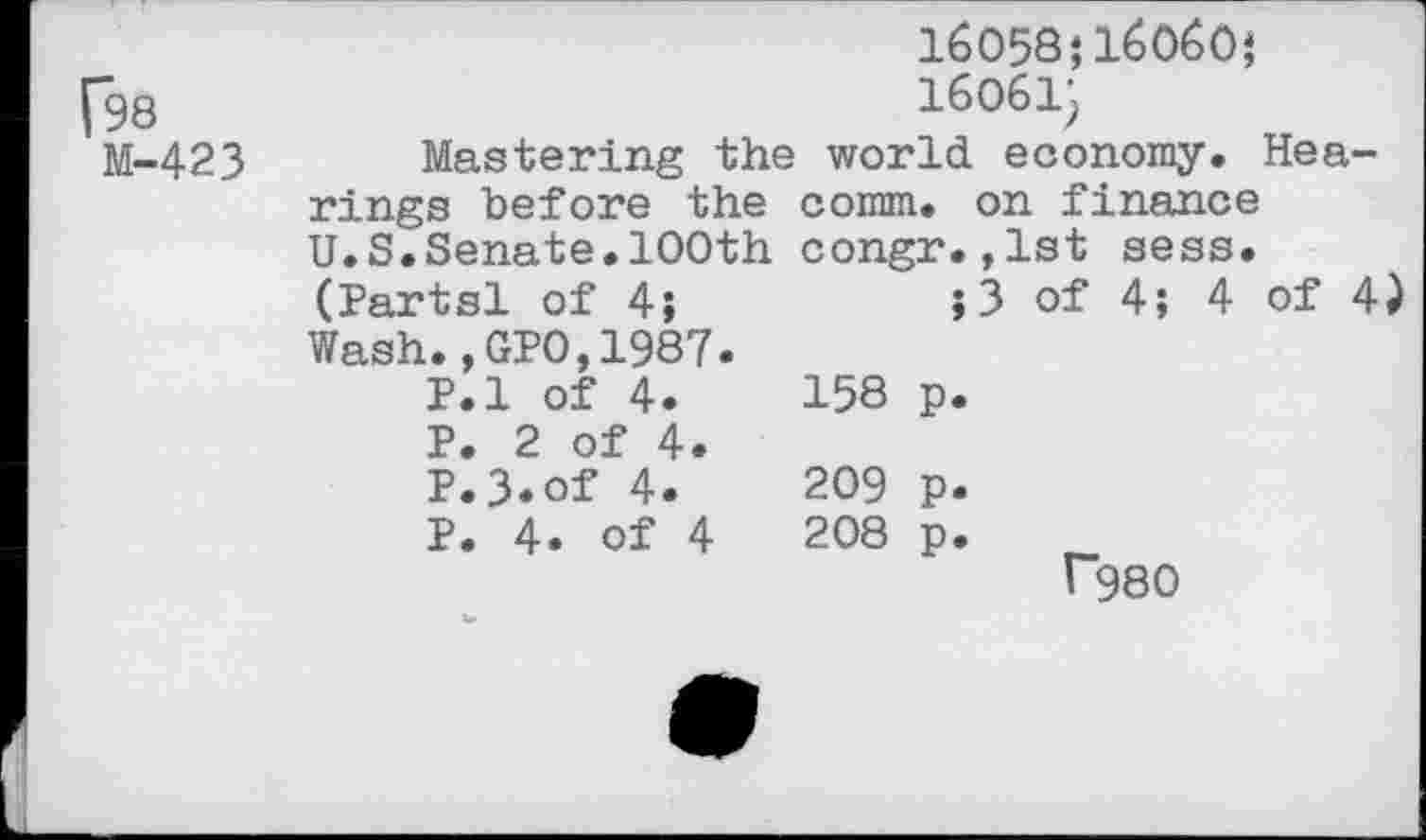 ﻿16058;1б0б0;
Г98 М-423	16061; Mastering the world economy. Hearings before the comm, on finance U.S.Senate.100th congr.,1st sess. (Partsl of 4;	;3 of 4; 4 of 4) Wash.,GPO,1987. P.l of 4.	158 p. P. 2 of 4. P.3.of 4.	209 p. P. 4. of 4	208 p. Г98О